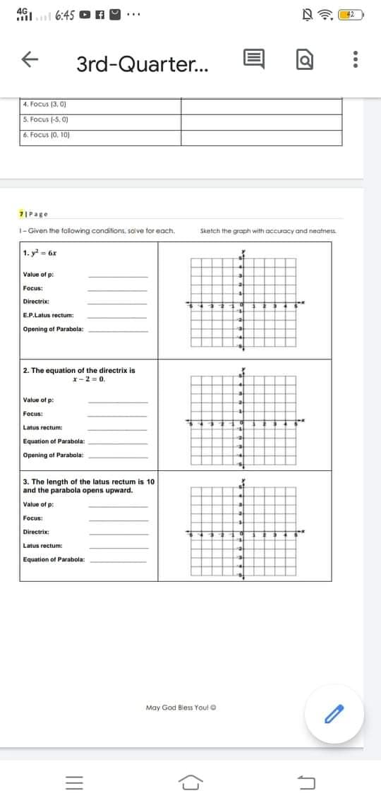 491.l 6:45
3rd-Quarter...
4. Focus (3, 0)
5. Focus (-5, 0)
6. Focus (0, 10)
7|Page
1- Given the folowing conditions, solve for each.
Sketch the graph with accuracy and neatness
1. y = 6x
Value of p:
Focus:
Directrix:
E.P.Latus rectum:
Opening of Parabola:
2. The equation of the directrix is
x-2 = 0.
Value of p:
Focus:
Latus rectum:
Equation of Parabola:
Opening of Parabola:
3. The length of the latus rectum is 10
and the parabola opens upward.
Value of p:
Focus:
Directrix:
Latus recturm:
Equation of Parabola:
May God Bless Youl
()
II
