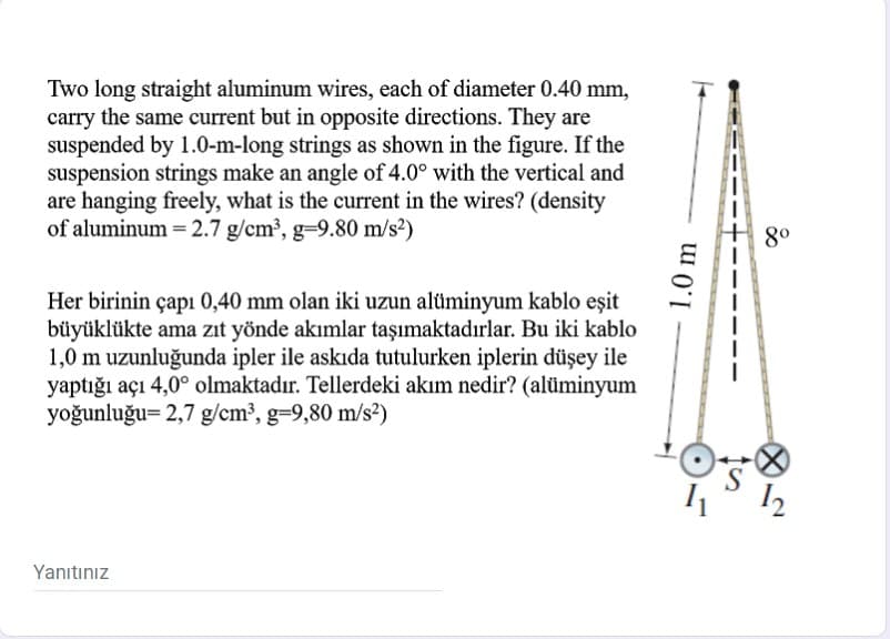 Two long straight aluminum wires, each of diameter 0.40 mm,
carry the same current but in opposite directions. They are
suspended by 1.0-m-long strings as shown in the figure. If the
suspension strings make an angle of 4.0° with the vertical and
are hanging freely, what is the current in the wires? (density
of aluminum = 2.7 g/cm³, g=9.80 m/s²)
80
Her birinin çapı 0,40 mm olan iki uzun alüminyum kablo eşit
büyüklükte ama zıt yönde akımlar taşımaktadırlar. Bu iki kablo
1,0 m uzunluğunda ipler ile askıda tutulurken iplerin düşey ile
yaptığı açı 4,0° olmaktadır. Tellerdeki akım nedir? (alüminyum
yoğunluğu= 2,7 g/cm³, g-9,80 m/s2)
S
Yanıtınız
1.0 m
