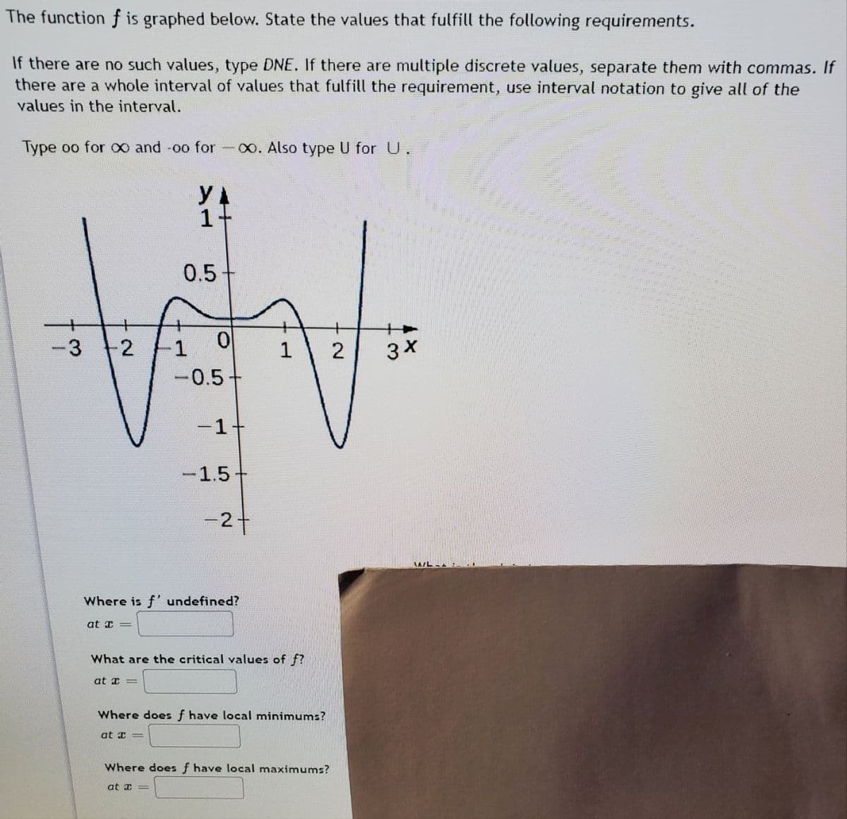 The function f is graphed below. State the values that fulfill the following requirements.
If there are no such values, type DNE. If there are multiple discrete values, separate them with commas. If
there are a whole interval of values that fulfill the requirement, use interval notation to give all of the
values in the interval.
Type oo for o0 and -oo for-0. Also type U for U.
1+
0.5
2
1
2
-0.5
-1+
-1.5
-2+
Where is f' undefined?
at T =
What are the critical values of f?
at I =
Where does f have local minimums?
at I =
Where does f have local maximums?
at I =
3.
