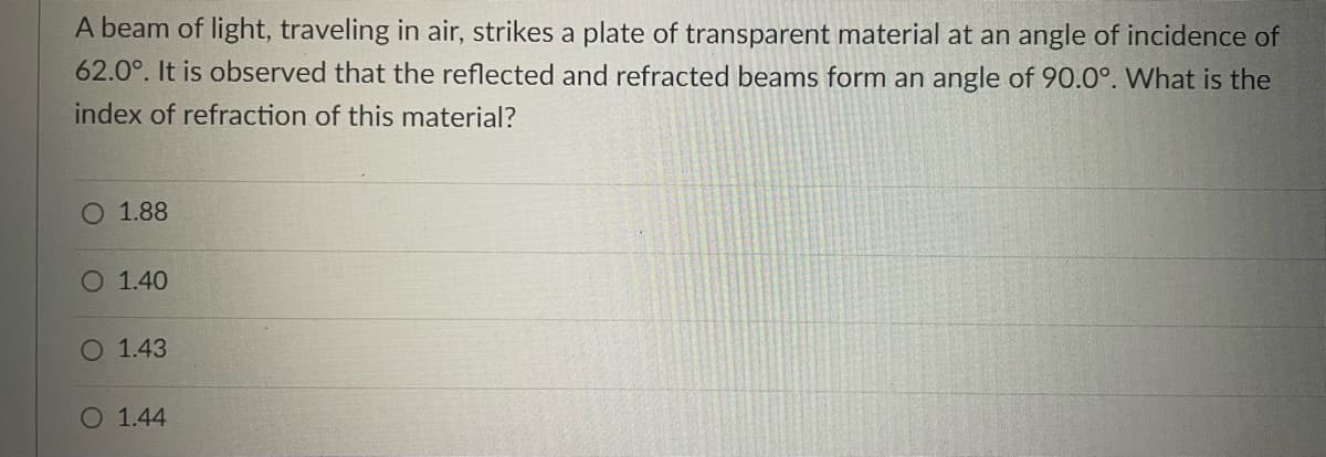 A beam of light, traveling in air, strikes a plate of transparent material at an angle of incidence of
62.0°. It is observed that the reflected and refracted beams form an angle of 90.0°. What is the
index of refraction of this material?
O 1.88
O 1.40
O 1.43
O 1.44