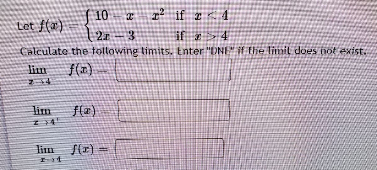 10
x if a<4
Let f(x)
2x
3.
if ェ > 4
Calculate the following limits. Enter "DNE" if the limit does not exist.
lim
f(x)
エ》4
lim
f(エ)
lim
f(r)
工 Y4
