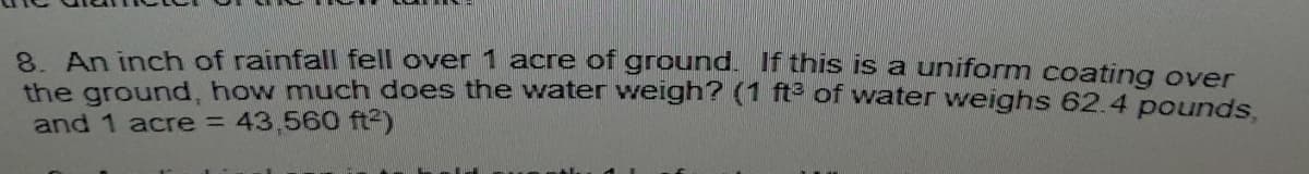 8 An inch of rainfall fell over 1 acre of ground. If this is a uniform coating over
the ground, how much does the water weigh'? (1 fte of water weighs 62.4 pounds.
and 1 acre = 43,560 ft2)
