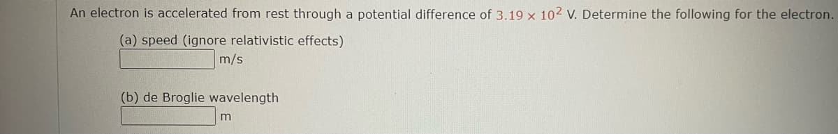 An electron is accelerated from rest through a potential difference of 3.19 x 102 V. Determine the following for the electron.
(a) speed (ignore relativistic effects)
m/s
(b) de Broglie wavelength
m