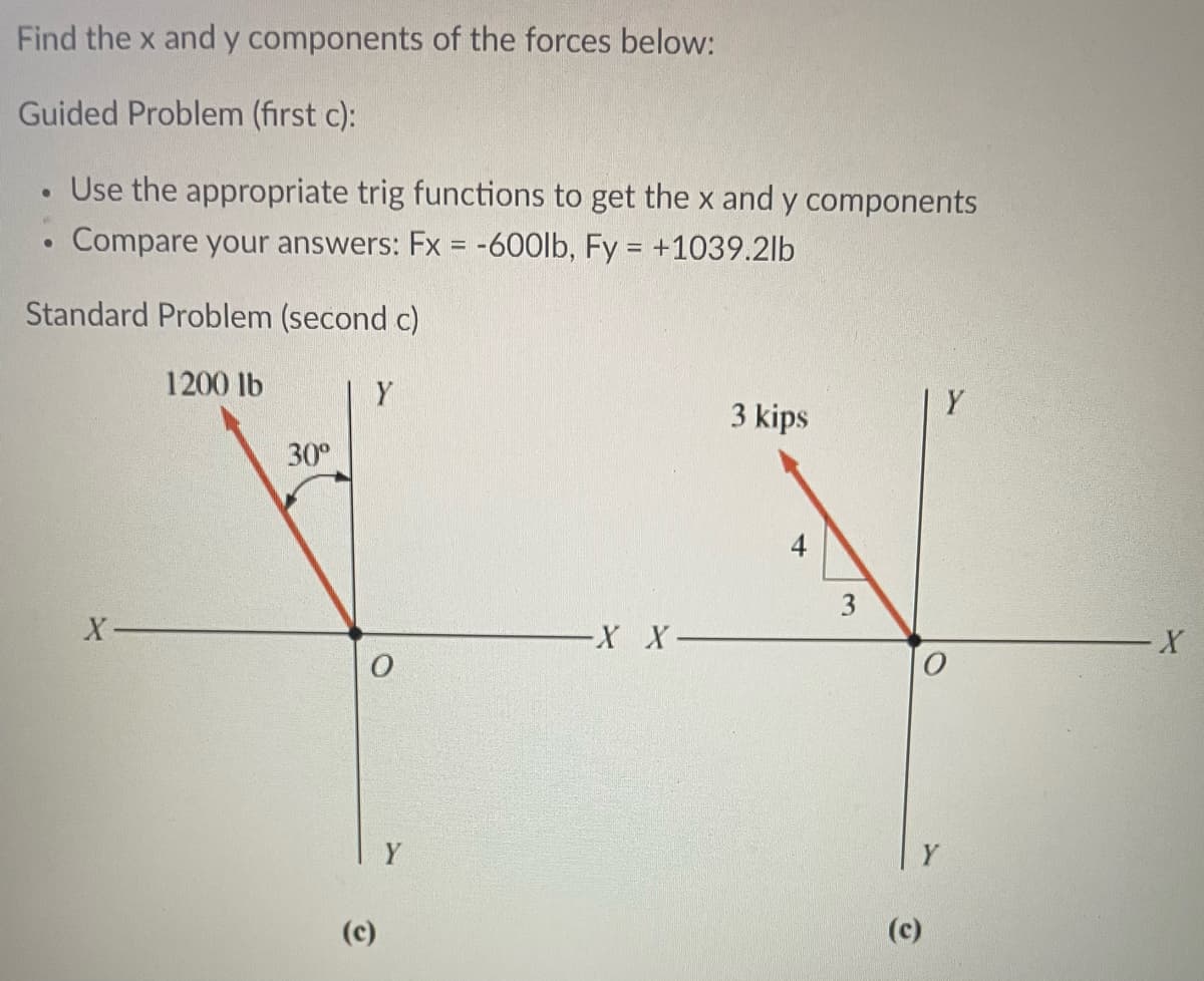 Find the x and y
Guided Problem (first c):
Use the appropriate trig functions to get the x and y components
Compare your answers: Fx = -600lb, Fy = +1039.2lb
Standard Problem (second c)
●
X-
components of the forces below:
1200 lb
30⁰
Y
O
(c)
Y
-X X-
3 kips
3
Y
(c)
Y
X