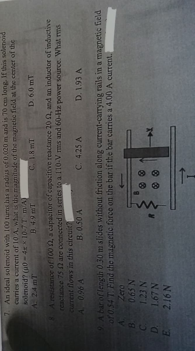 B.
C.
D.
7. An ideal solenoid with 100 turns has a radius of 0.020 m and is 70 cm long. If this solenoid
carries a current of 10 A, what is the magnitude of the magnetic field at the center of the
solenoid? (μ0 = 4 x 10-7 T m/A)
A. 2.4 mT
B. 4.9 mT
E.
C. 1.8 mT
8. A resistance of 100 , a capacitor of capacitive reactance 20 S2, and an inductor of inductive
reactance 75 2 are connected in series to a 110-V rms and 60-Hz power source. What rms
current flows in this circuit?
A. 0.96 A
B. 0.50 A
9. A bar of length 0.30 m slides without friction along current-carrying rails in a magnetic field
of 0.54 T. Find the magnetic force on the bar if the bar carries a 4.00 A current.
A.
Zero
0.65 N
1.23 N
B
1.67 N
2.16 N
D. 6.0 mT
C. 4.25 A
D. 1.93 A