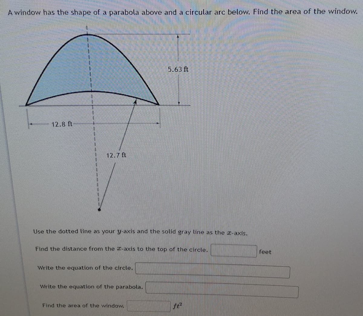 A window has the shape of a parabola above and a circular arc below. Find the area of the window.
5.63 ft
12.8 ft
12.7 ft
Use the dotted line as your y-axis and the solid gray line as the z-axis.
Find the distance from the C-axis to the top of the circle.
feet
Write the equation of the circle.
Write the equation of the parabola.
Find the area of the window.
