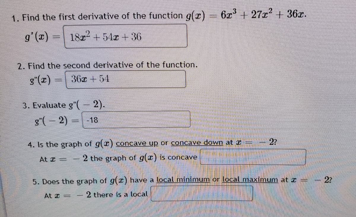 3
1. Find the first derivative of the function g(r) = 6c+ 27r' + 36r.
g'(x) = 18x + 54x + 36
2. Find the second derivative of the function.
g"(x) = 36x + 54
3. Evaluate g"( 2).
g"(- 2)
-18
2?
4. Is the graph of g(r) concave up or concave down at I
At T=
2 the graph of g(r) is concave
5. Does the graph of g() have a local minimum or local maximum at r
- 2?
At =
2 there is a local
