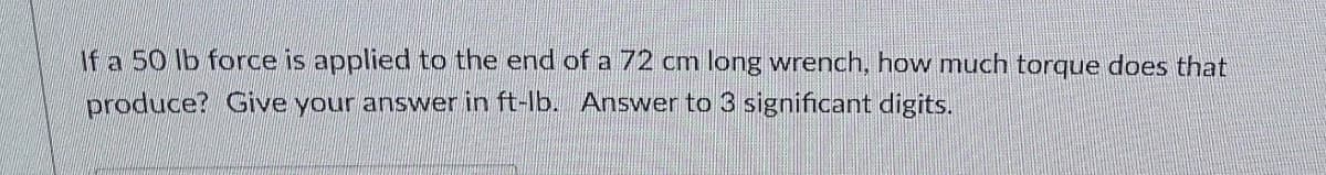 If a 50 lb force is applied to the end of a 72 cm long wrench, how much torque does that
produce? Give your answer in ft-lb. Answer to 3 significant digits.
