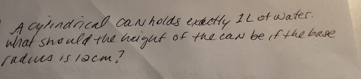 A cylındrical can holds exdctly 1Lot water.
what shoulg the higut of the caN beif the base
radius is /acm.?
