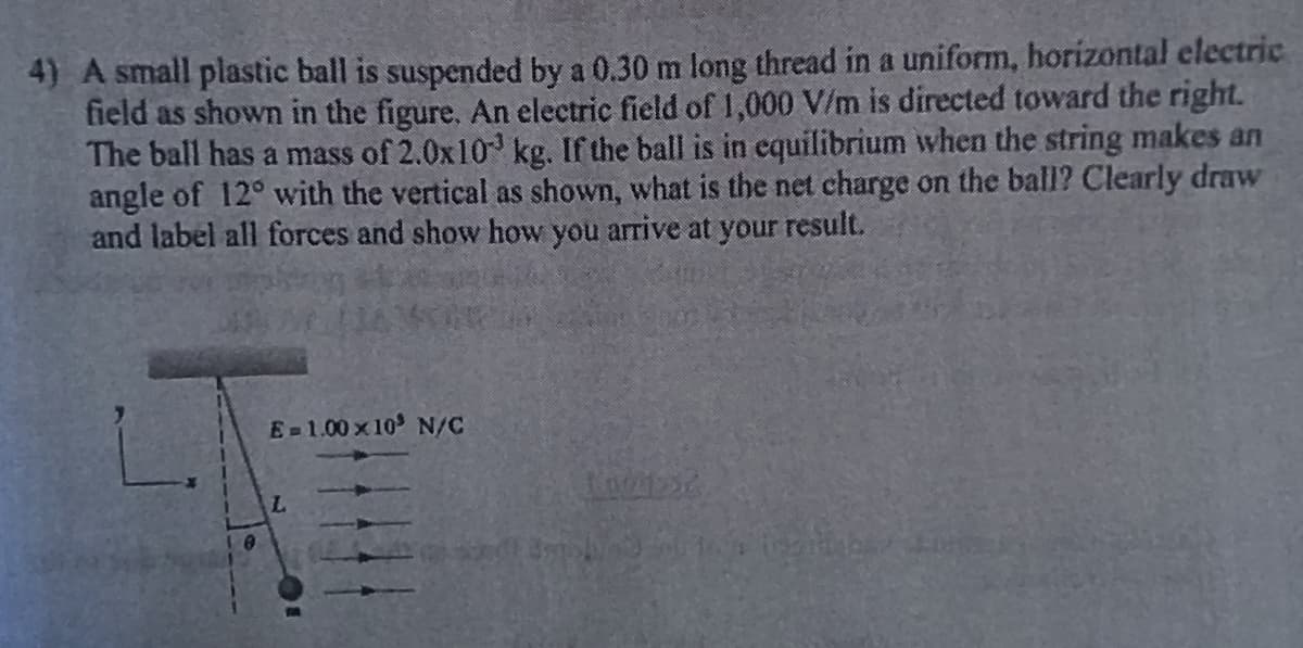 4) A small plastic ball is suspended by a 0.30 m long thread in a uniform, horizontal electric
field as shown in the figure. An electric field of 1,000 V/m is directed toward the right.
The ball has a mass of 2.0x10 kg. If the ball is in equilibrium when the string makes an
angle of 12° with the vertical as shown, what is the net charge on the ball? Clearly draw
and label all forces and show how you arrive at your result.
0
E-1.00 x 10' N/C
L
He tot par m