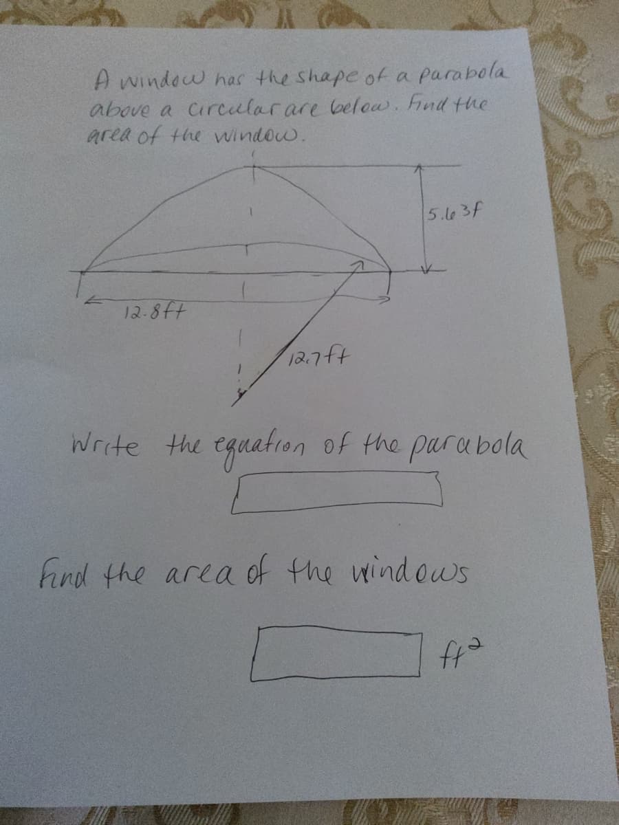 A window has the shape of a parabola
above a Circularare below. Fnd the
area of the window.
5.l63f
12.8ft
12.7ft
Write the eguation of the parabola
find the
area of the wind ows
でサ
