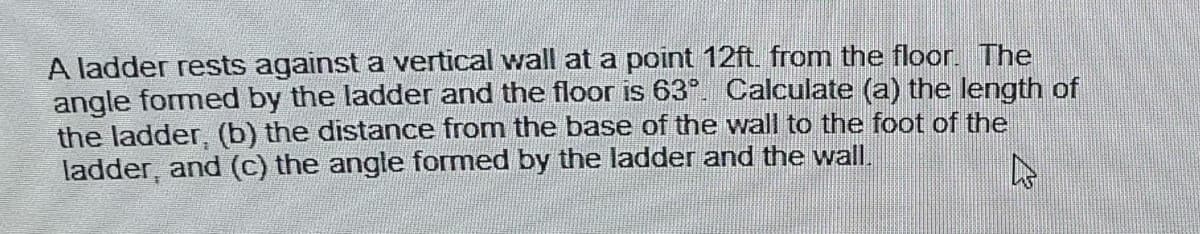 A ladder rests against a vertical wall at a point 12ft. from the floor. The
angle formed by the ladder and the floor is 63°. Calculate (a) the length of
the ladder, (b) the distance from the base of the wall to the foot of the
ladder, and (c) the angle formed by the ladder and the wall.
