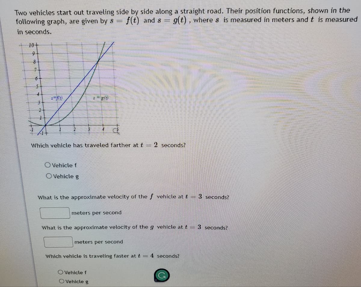 Two vehicles start out traveling side by side along a straight road. Their position functions, shown in the
following graph, are given by s =
in seconds.
f(t) and s
g(t), wheres is measured in meters and t is measured
10+
4
5g(t)
4
Which vehicle has traveled farther at t = 2 seconds?
O Vehicle f
OVehicle g
What is the approximate velocity of the f vehicle at t = 3 seconds?
meters per second
What is the approximate velocity of the g vehicle at t = 3 seconds?
meters per second
Which vehicle is traveling faster at t = 4 seconds?
O Vehicle f
O Vehicle g
