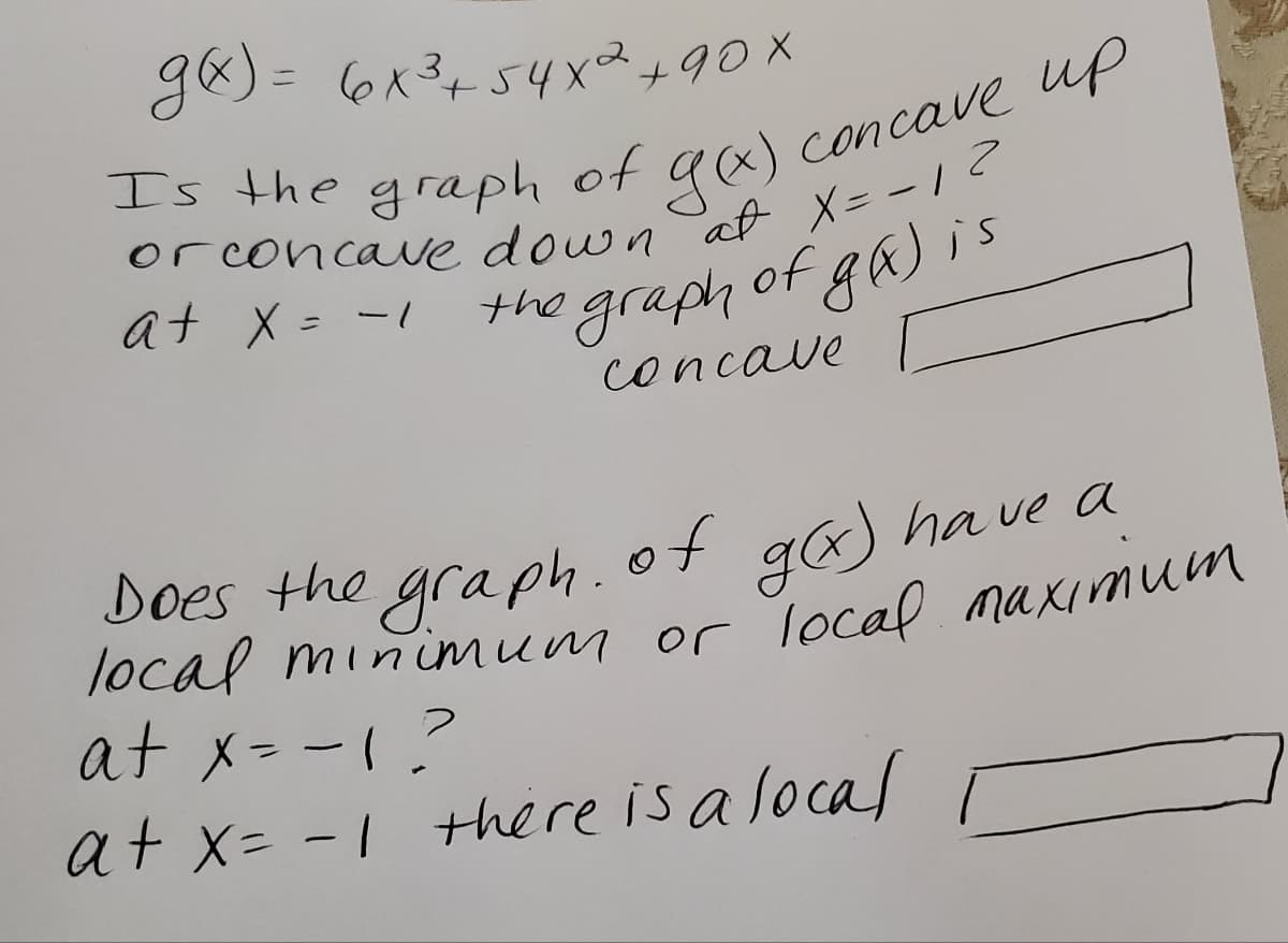 g8) = 6x3+54x2+90X
concave up
gx)
at X= -1
Is the graph of
orconcaue down
at X = -1
the graph of ga) is
concave
Does the graph.of ga) ha ve a
local minimum or local maximu
at x- -1?
at x= -1 there is alocal
%3D
