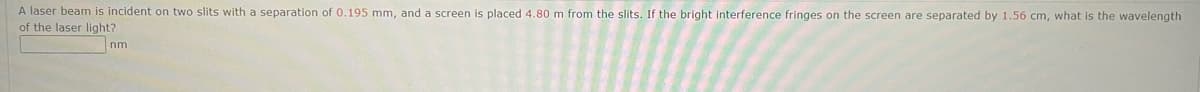 A laser beam is incident on two slits with a separation of 0.195 mm, and a screen is placed 4.80 m from the slits. If the bright interference fringes on the screen are separated by 1.56 cm, what is the wavelength
of the laser light?
nm