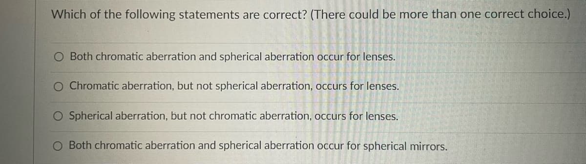 Which of the following statements are correct? (There could be more than one correct choice.)
Both chromatic aberration and spherical aberration occur for lenses.
Chromatic aberration, but not spherical aberration, occurs for lenses.
O Spherical aberration, but not chromatic aberration, occurs for lenses.
O Both chromatic aberration and spherical aberration occur for spherical mirrors.