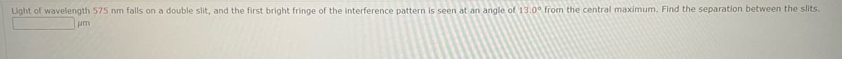 Light of wavelength 575 nm falls on a double slit, and the first bright fringe of the interference pattern is seen at an angle of 13.0° from the central maximum. Find the separation between the slits.
μm
