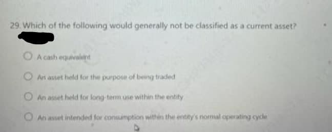 29. Which of the following would generally not be classified as a current asset?
OA cash equivalient
O An asset held for the purpose of being traded
An asset held for long term use within the entity
An asset intended for consumption within the entity's normal operating cycle
