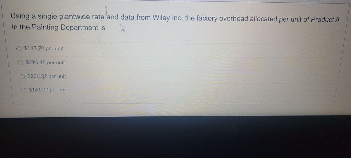 Using a single plantwide rate and data from Wiley Inc, the factory overhead allocated per unit of Product A
in the Painting Department is
O$147.70 per unit
$295.45 per unit
O $236.32 per unit
O$161.00 per unit
