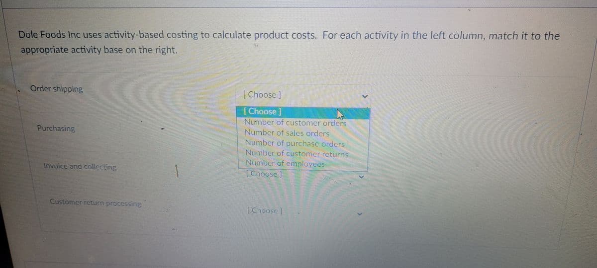 Dole Foods Inc uses activity-based costing to calculate product costs. For each activity in the left column, match it to the
appropriate activity base on the right.
Order shipping
[Choose]
[Choose]
Number of customer orders
INumber of sales orders
Number of purchasc orders
Number of customcr rcttums
Number of employces
TChoosc
Purchasing
Invoice and collecting
Customer rcturn procesSIng
(Choose ]
