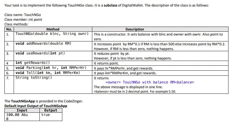 Your task is to implement the following TouchNGo class. It is a subclass of DigitalWallet. The description of the class is as follows:
Class name: TouchNGo
Class member: int point
Class methods:
Method
Description
No.
TouchNGo (double blnc, String ownr)
This is a constructor. It sets balance with blnc and owner with ownr. Also point to
1.
zero.
2.
void addRewards (double RM)
It increases point by RM*0.1 if RM is less than 500 else increases point by RM*0.2.
However, if RM is less than zero, nothing happens.
It reduces point by pt.
However, if pt is less than zero, nothing happens.
It returns point.
It pays hr*RMPerhr, and get rewards.
It pays km*RMPerKm, and get rewards.
It returns
3.
void useRewards (int pt)
int getRewards ()
void Parking(int hr, int RMPerHr)
void Toll(int km, int RMPerKm)
String toString()
4
5.
6.
7.
<owner> TouchNGo with balance RM<balance>
The above message is displayed in one line.
<balance> must be in 2 decimal point. For example 5.50.
The TouchNGoApp is provided in the CodeZinger.
Default Input Output of TouchNGoApp
Input
100.00 Abu
Output
true
