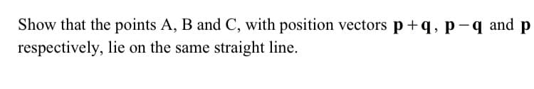 Show that the points A, B and C, with position vectors p +q,p-q and p
respectively, lie on the same straight line.
