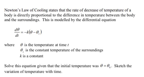 Newton's Law of Cooling states that the rate of decrease of temperature of a
body is directly proportional to the difference in temperature between the body
and the surroundings. This is modelled by the differential equation
de
--(0 – 0,)
dt
O is the temperature at time t
0, is the constant temperature of the surroundings
where
k is a constant
Solve this equation given that the initial temperature was 0 = 0,. Sketch the
variation of temperature with time.
