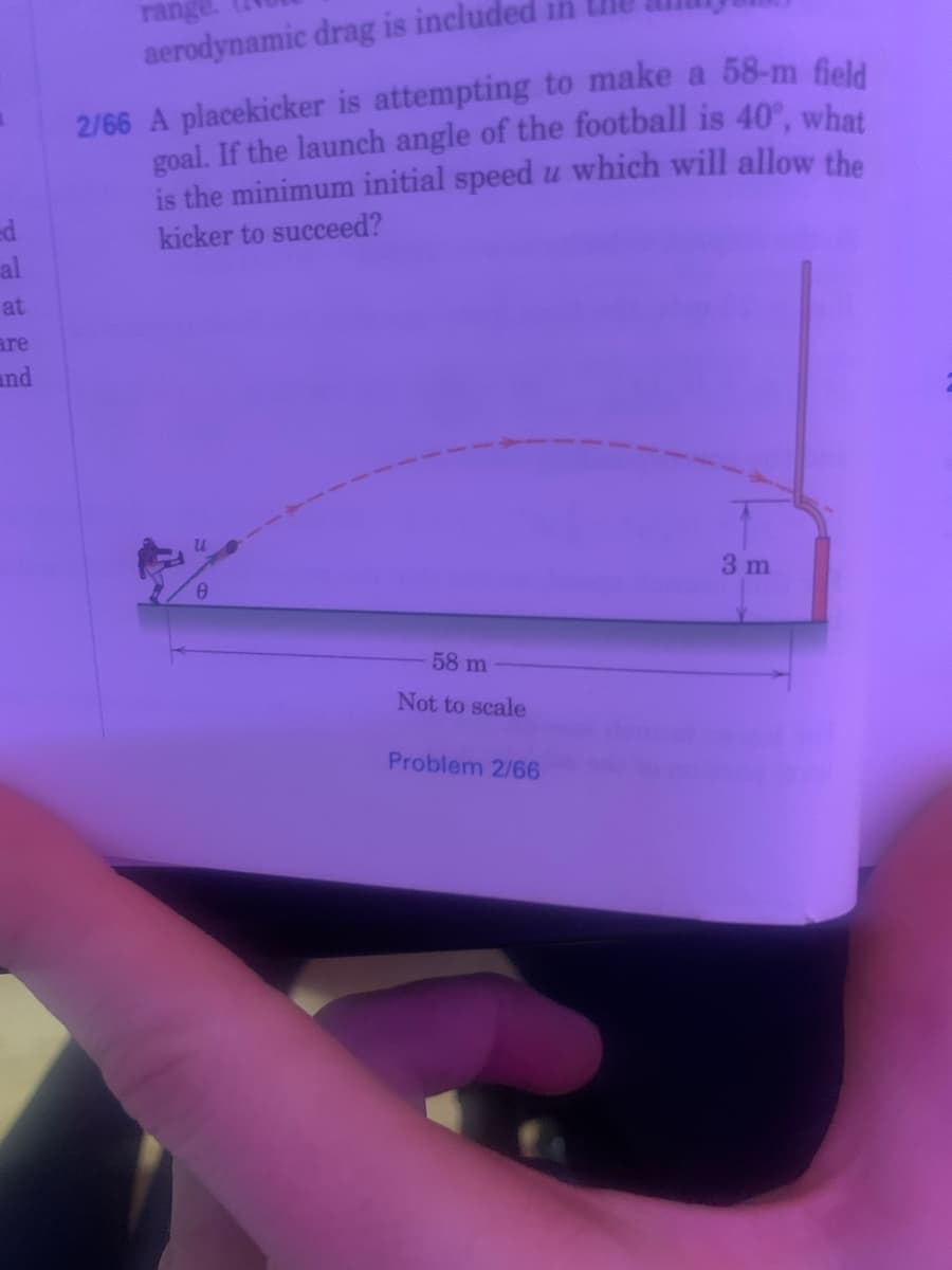 range
in
aerodynamic drag is include
2/66 A placekicker is attempting to make a 58-m field
goal. If the launch angle of the football is 40°, what
is the minimum initial speed u which will allow the
ed
al
kicker to succeed?
at
are
and
3 m
58 m
Not to scale
Problem 2/66
