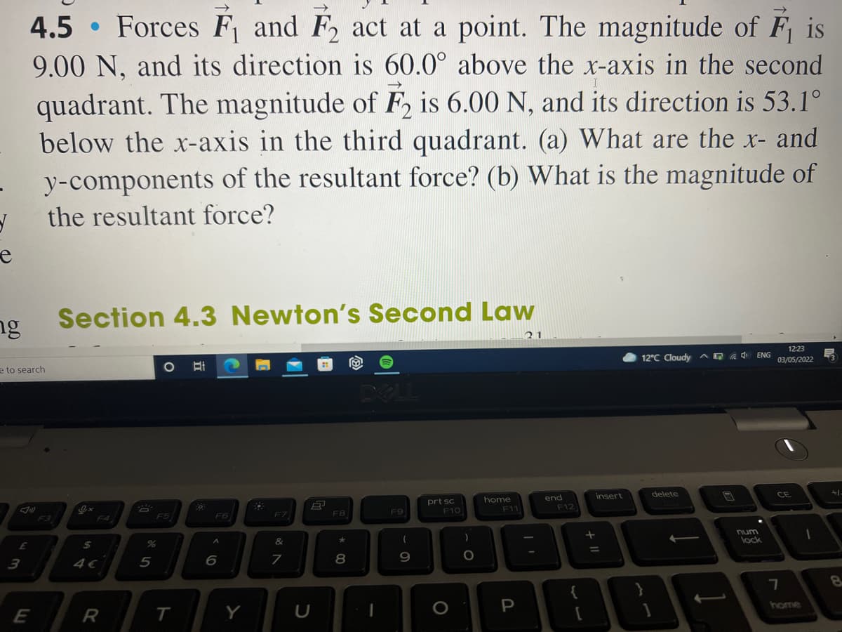 4.5 • Forces F and F2 act at a point. The magnitude of F is
9.00 N, and its direction is 60.0° above the x-axis in the second
quadrant. The magnitude of F, is 6.00 N, and its direction is 53.1°
below the x-axis in the third quadrant. (a) What are the x- and
y-components of the resultant force? (b) What is the magnitude of
the resultant force?
ng
Section 4.3 Newton's Second Law
21
12:23
e to search
12°C Cloudy AG a 4
ENG
03/05/2022
DOLL
insert
delete
home
F11
end
+1-
prt sc
F10
CE
F3
F4
F5
F6
F7
F8
F9
F12
&
num
lock
3
%3D
8
9
R
T
Y
P
ome
+ II
