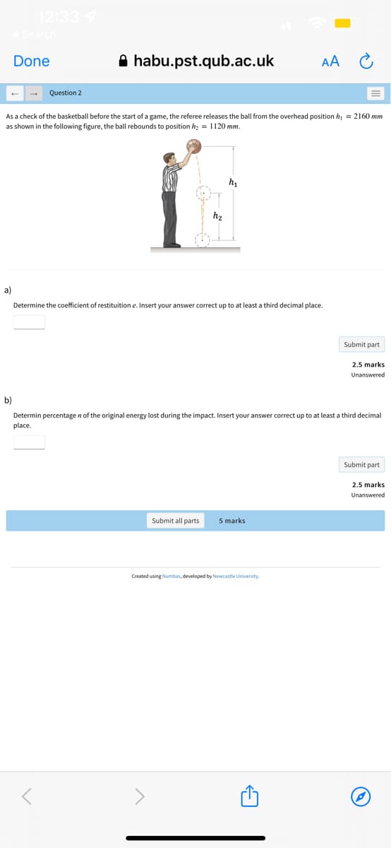 12:337
Done
A habu.pst.qub.ac.uk
AA
Question 2
As a check of the basketball before the start of a game, the referee releases the ball from the overhead position h = 2160 mm
as shown in the following figure, the ball rebounds to position hz = 1120 mm.
h2
a)
Determine the coefficient of restituition e. Insert your answer correct up to at least a third decimal place.
Submit part
2.5 marks
Unanswered
b)
Determin percentage n of the original energy lost during the impact. Insert your answer correct up to at least a third decimal
place.
Submit part
2.5 marks
Unanswered
Submit all parts
5 marks
Created using Numbas, developed by Newcastle University
