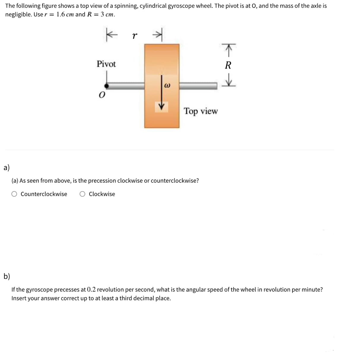 The following figure shows a top view of a spinning, cylindrical gyroscope wheel. The pivot is at 0, and the mass of the axle is
negligible. Use r = 1.6 cm and R = 3 cm.
r
下
Pivot
Top view
a)
(a) As seen from above, is the precession clockwise or counterclockwise?
Counterclockwise
Clockwise
b)
If the gyroscope precesses at 0.2 revolution per second, what is the angular speed of the wheel in revolution per minute?
Insert your answer correct up to at least a third decimal place.
