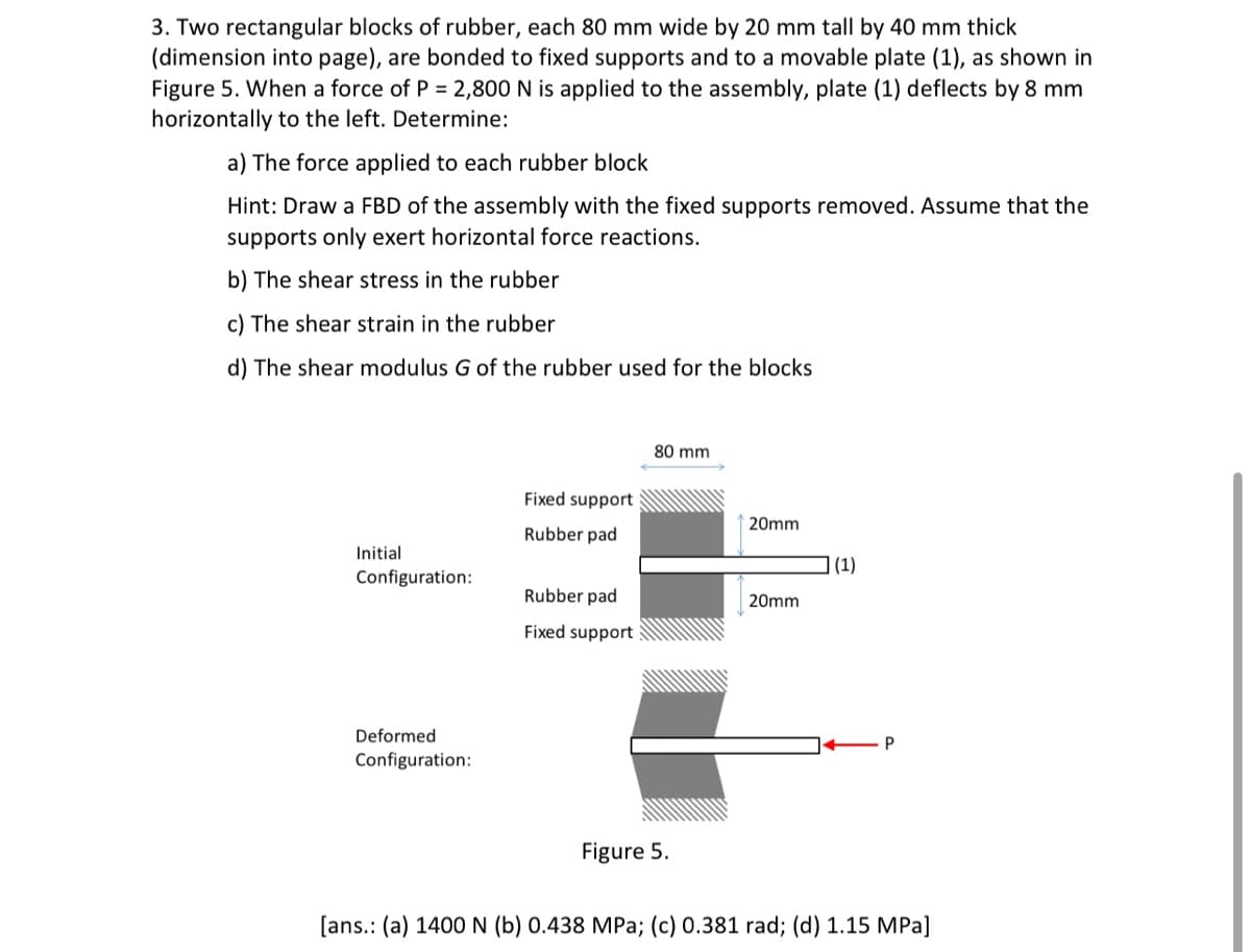 3. Two rectangular blocks of rubber, each 80 mm wide by 20 mm tall by 40 mm thick
(dimension into page), are bonded to fixed supports and to a movable plate (1), as shown in
Figure 5. When a force of P = 2,800 N is applied to the assembly, plate (1) deflects by 8 mm
horizontally to the left. Determine:
a) The force applied to each rubber block
Hint: Draw a FBD of the assembly with the fixed supports removed. Assume that the
supports only exert horizontal force reactions.
b) The shear stress in the rubber
c) The shear strain in the rubber
d) The shear modulus G of the rubber used for the blocks
80 mm
Fixed support
20mm
Rubber pad
Initial
(1)
Configuration:
Rubber pad
20mm
Fixed support
Deformed
Configuration:
Figure 5.
[ans.: (a) 1400 N (b) 0.438 MPa; (c) 0.381 rad; (d) 1.15 MPa]
