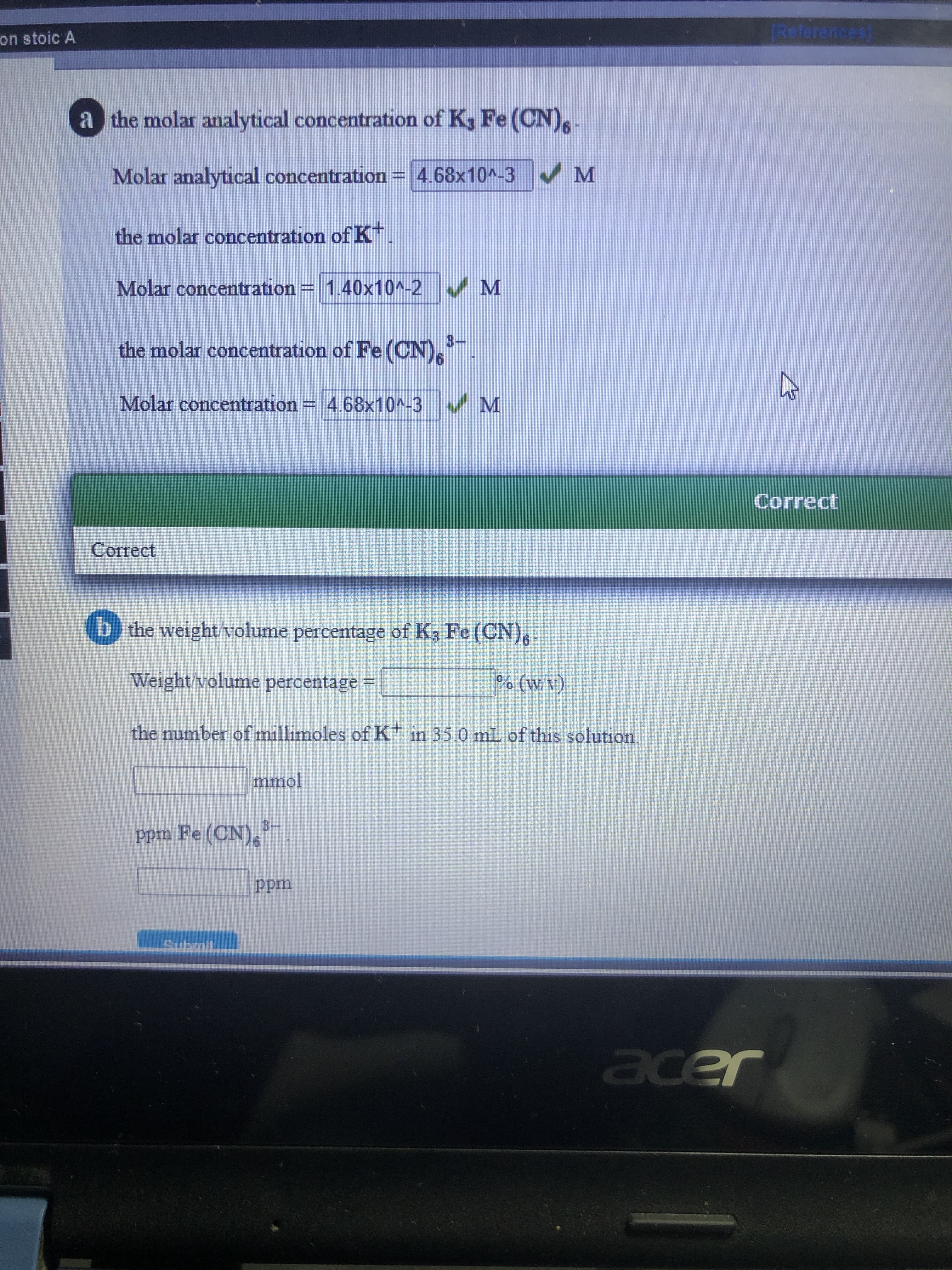 IReferences)
on stoic A
a the molar analytical concentration of K3 Fe (CN),
Molar analytical concentration
4.68x10^-3 M
the molar concentration of K*.
Molar concentration = 1.40x10^-2 M
-
3.
the molar concentration of Fe (CN),
Molar concentration = 4.68x10^-3 M
Correct
Correct
b the weight/volume percentage of K3 Fe (CN)
(1/M)
% (w/v)
the number of millimoles of K in 35.0 mL of this solution.
Weight/volume percentage =
mmol
3-
ppm Fe (CN),
ppm
Submit
