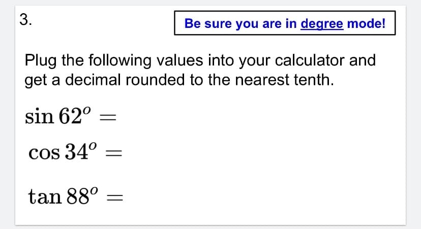 Be sure you are in degree mode!
Plug the following values into your calculator and
get a decimal rounded to the nearest tenth.
sin 62°
cos 34°
tan 88°
3.
