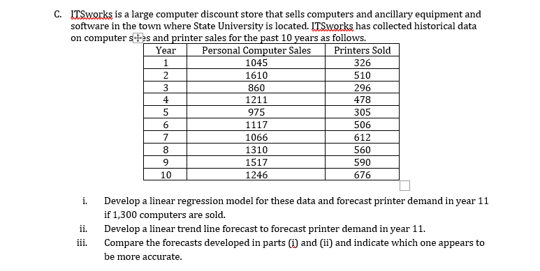 C. ITSworks is a large computer discount store that sells computers and ancillary equipment and
software in the town where State University is located. LTSworks has collected historical data
on computer s+es and printer sales for the past 10 years as follows.
Personal Computer Sales
1045
Year
Printers Sold
1
326
1610
510
860
296
478
4
1211
975
305
6.
1117
506
7
1066
612
8.
1310
560
1517
590
10
1246
676
i.
Develop a linear regression model for these data and forecast printer demand in year 11
if 1,300 computers are sold.
ii.
Develop a linear trend line forecast to forecast printer demand in year 11.
iii.
Compare the forecasts developed in parts (i) and (ii) and indicate which one appears to
be more accurate.
