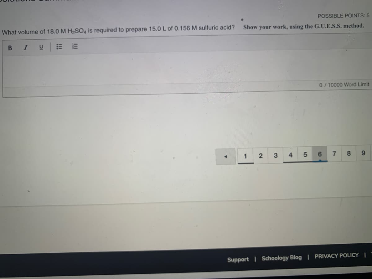 POSSIBLE POINTS: 5
What volume of 18.0 M H2SO, is required to prepare 15.0 L of 0.156 M sulfuric acid?
Show your work, using the G.U.E.S.S. method.
B
I
0/ 10000 Word Limit
1
3
4
6.
8.
9.
Support I Schoology Blog PRIVACY POLICY |
