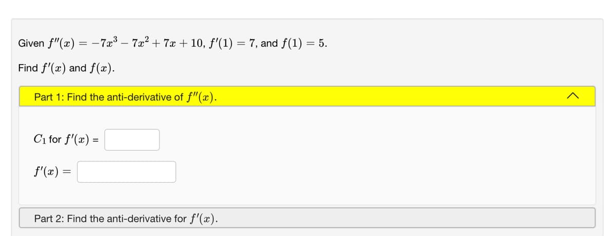 Given f"(x) = -7x³ – 7a? + 7x + 10, f'(1) = 7, and f(1) = 5.
Find f'(x) and f(x).
Part 1: Find the anti-derivative of f"(x).
Ci for f'(x) =
f'(x) =
Part 2: Find the anti-derivative for f'(x).
