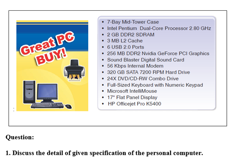 7-Bay Mid-Tower Case
• Intel Pentium Dual-Core Processor 2.80 GHz
Great PC
BUY!
2 GB DDR2 SDRAM
3 MB L2 Cache
• 6 USB 2.0 Ports
256 MB DDR2 Nvidia GeForce PCI Graphics
Sound Blaster Digital Sound Card
• 56 Kbps Internal Modem
• 320 GB SATA 7200 RPM Hard Drive
• 24X DVD/CD-RW Combo Drive
• Full-Sized Keyboard with Numeric Keypad
• Microsoft IntelliMouse
• 17" Flat Panel Display
• HP Officejet Pro K5400
Question:
1. Discuss the detail of given specification of the personal computer.
