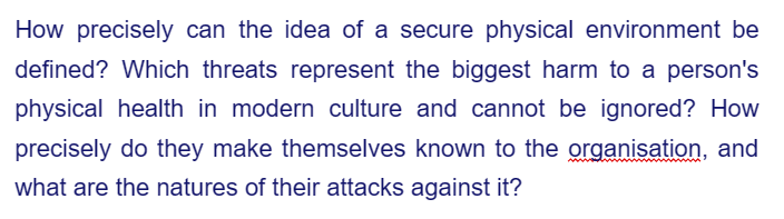 How precisely can the idea of a secure physical environment be
defined? Which threats represent the biggest harm to a person's
physical health in modern culture and cannot be ignored? How
precisely do they make themselves known to the organisation, and
what are the natures of their attacks against it?