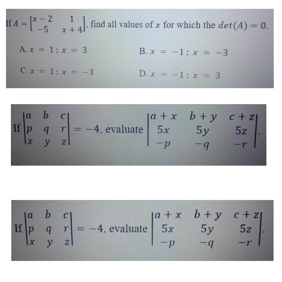 [£ A = 1² = 3²
[x - 2
[2 *14], find all values of x for which the det(A) = 0.
-5
A. x = 1; x = 3
B. x = -1; x = -3
C. x = 1; x = -3
D. x = -1; x = 3
b C
a + x
b+y
c+z1
If p
q r = -4, evaluate
5x
5y
5z
X
y Z
-P
-q
-r
b
ja + x b+y c+z
r = -4, evaluate
5x
5y
5z
ZI
-P
-9
-r
a
If P
X
q
y