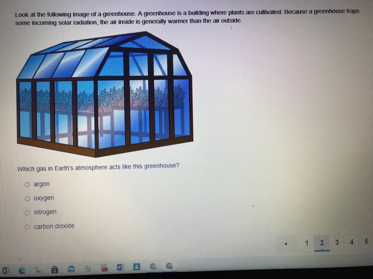 Look at the following image of a greenhouse. A greenhouse is a building where plants are cultivated. Because a greenhouse traps
some incoming solar radiation, the air inside is generally warmer than the air outside.
Which gas in Earth's atmosphere acts like this greenhouse?
O argon
O oxygen
O nitrogen
carbon dioxide
3
4
