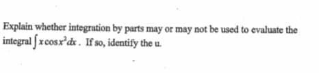 Explain whether integration by parts may or may not be used to evaluate the
integral fx cosx'dx. If so, identify the u.
