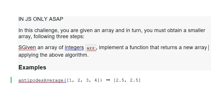 IN JS ONLY ASAP
In this challenge, you are given an array and in turn, you must obtain a smaller
array, following three steps:
SGiven an array of integers arr, implement a function that returns a new array |
applying the above algorithm.
Examples
| antipodesAverage ([1, 2, 3, 4]) → [2.5, 2.5]