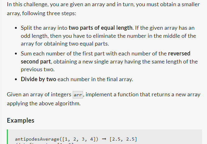 In this challenge, you are given an array and in turn, you must obtain a smaller
array, following three steps:
• Split the array into two parts of equal length. If the given array has an
odd length, then you have to eliminate the number in the middle of the
array for obtaining two equal parts.
• Sum each number of the first part with each number of the reversed
second part, obtaining a new single array having the same length of the
previous two.
• Divide by two each number in the final array.
Given an array of integers arr, implement a function that returns a new array
applying the above algorithm.
Examples
antipodesAverage([1, 2, 3, 4])
[2.5, 2.5]