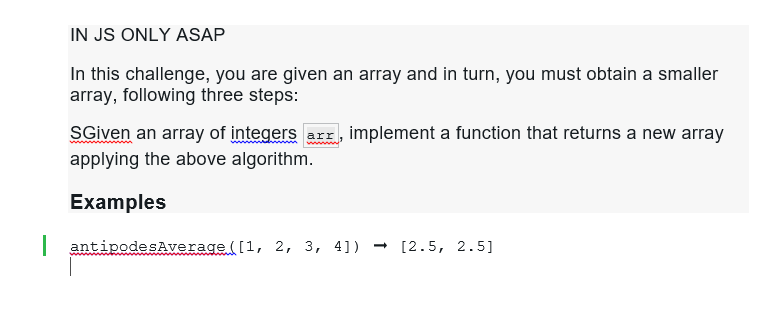 IN JS ONLY ASAP
In this challenge, you are given an array and in turn, you must obtain a smaller
array, following three steps:
SGiven an array of integers arr, implement a function that returns a new array
applying the above algorithm.
Examples
| antipodesAverage ([1, 2, 3, 4]) → [2.5, 2.5]