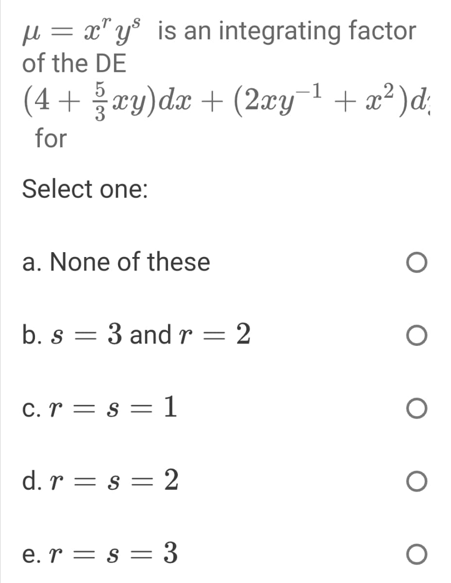 = x" y° is an integrating factor
of the DE
(4 + xy)dx + (2xy¯1 + x² )d;
for
Select one:
a. None of these
b. s = 3 and r
: 2
C. r = s = 1
%3D
d. r = s = 2
e. r = s = 3
