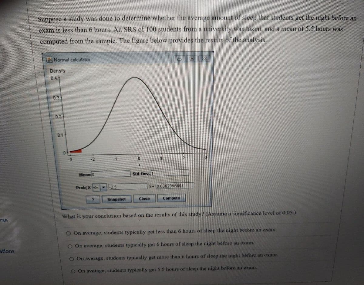 rse
ations
Suppose a study was done to determine whether the average amount of sleep that students get the night before an
exam is less than 6 hours. An SRS of 100 students from a university was taken, and a mean of 5.5 hours was
computed from the sample. The figure below provides the results of the analysis.
Normal calculator
Density
04
0.3
02
0.1
0
-3
-2
Mean: 0
Std. Dev. 1
Prob(X<=
-2.5
)=0.0062096654
Snapshot
Close
Compute
What is your conclusion based on the results of this study? (Assume a significance level of 0.05.)
O On average, students typically get less than 6 hours of sleep the night before an exam.
O On average, students typically get 6 hours of sleep the night before an exam.
O On average, students typically get more than 6 hours of sleep the night before an exam.
O On average, students typically get 5.5 hours of sleep the night before an exam.