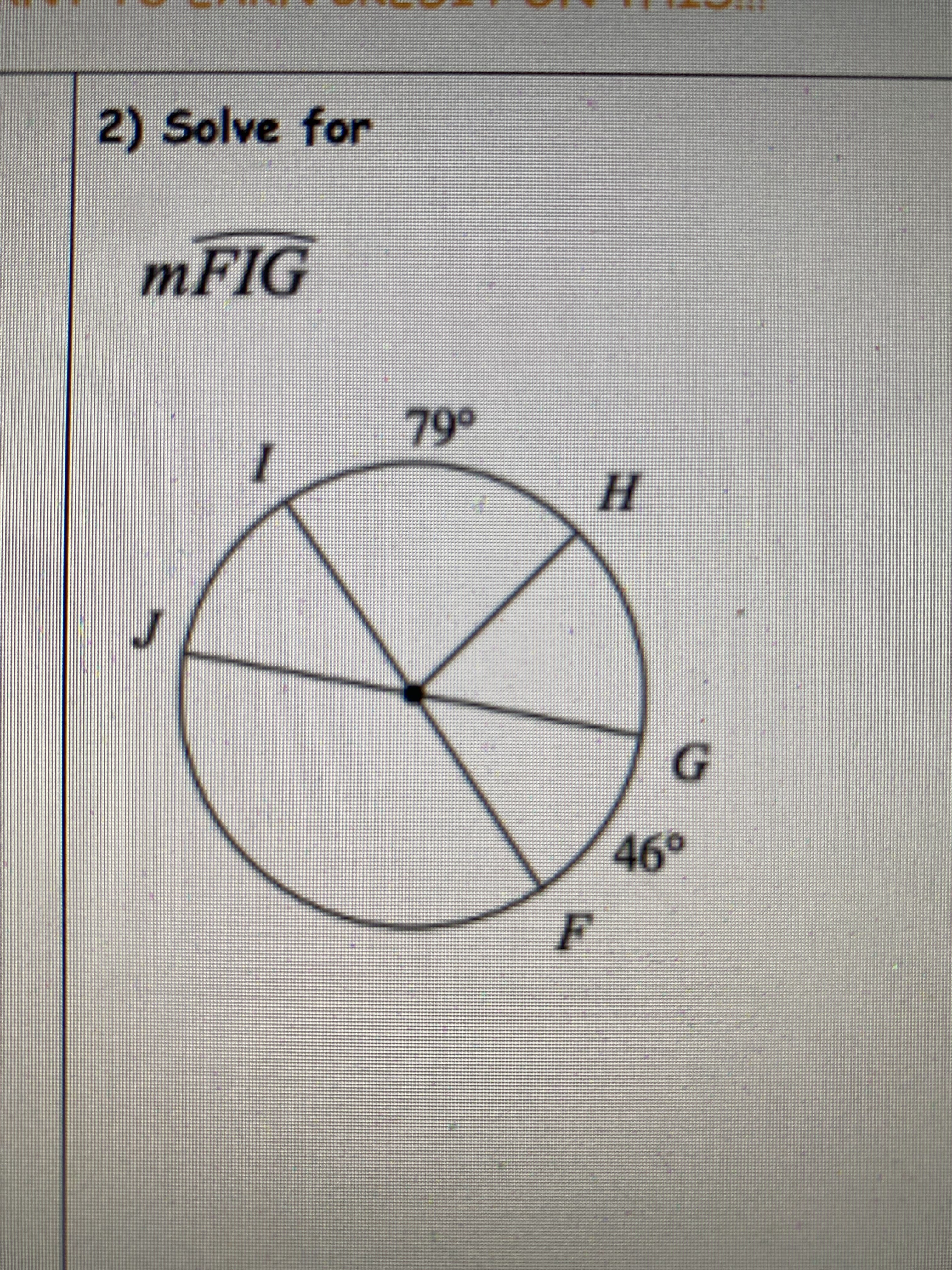 ### Problem Statement

2) Solve for \( m \overarc{FIG} \)

### Diagram Explanation

The diagram provided is a circle with its center labeled as a point. The circle is divided into several sectors with the following labels and angle measures:
- Sector \( \angle HIG \) is marked as \( 79^\circ \).
- Sector \( \angle FIG \) is marked as \( 46^\circ \).
- Other sectors are labeled as \( J \), \( F \), \( I \), and \( G \) but do not have angle measures provided.

### Solution Strategy

To solve for \( m \overarc{FIG} \), which is the measure of the arc \( FIG \), follow these steps:

1. Identify the relevant sectors and their angle measures.
2. Recognize that the arc \( FIG \) is part of the circle which is divided into sectors that sum up to the total circle measure of \( 360^\circ \).
3. Use the angle measures provided within the circle to calculate the desired arc measure.

### Calculation

From the given diagram:
- The angle \( \angle FIG = 46^\circ \).

The measure of the arc \( FIG \) is simply the angle measure at sector \( \angle FIG \).

Thus, the measure of the arc \( FIG \) is \( 46^\circ \).

### Conclusion

The measure of \( m \overarc{FIG} \) is \( 46^\circ \).