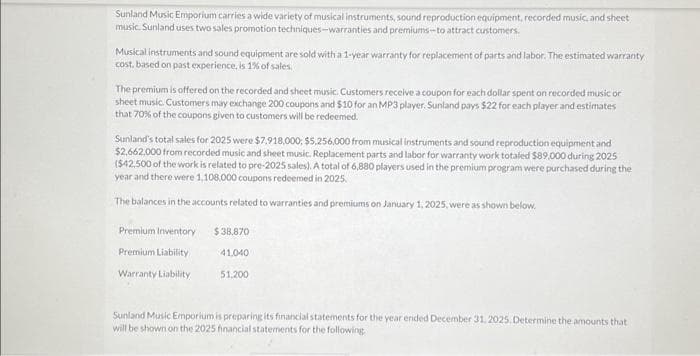 Sunland Music Emporium carries a wide variety of musical instruments, sound reproduction equipment, recorded music, and sheet
music. Sunland uses two sales promotion techniques-warranties and premiums-to attract customers.
Musical instruments and sound equipment are sold with a 1-year warranty for replacement of parts and labor. The estimated warranty
cost, based on past experience, is 1% of sales.
The premium is offered on the recorded and sheet music. Customers receive a coupon for each dollar spent on recorded music or
sheet music. Customers may exchange 200 coupons and $10 for an MP3 player, Sunland pays $22 for each player and estimates
that 70% of the coupons given to customers will be redeemed.
Sunland's total sales for 2025 were $7,918,000; $5,256,000 from musical instruments and sound reproduction equipment and
$2,662,000 from recorded music and sheet music. Replacement parts and labor for warranty work totaled $89,000 during 2025
($42,500 of the work is related to pre-2025 sales). A total of 6,880 players used in the premium program were purchased during the
year and there were 1,108,000 coupons redeemed in 2025.
The balances in the accounts related to warranties and premiums on January 1, 2025, were as shown below.
Premium Inventory
Premium Liability
Warranty Liability
$38,870
41.040
51,200
Sunland Music Emporium is preparing its financial statements for the year ended December 31, 2025. Determine the amounts that
will be shown on the 2025 financial statements for the following