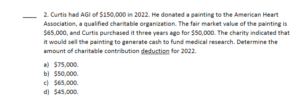 2. Curtis had AGI of $150,000 in 2022. He donated a painting to the American Heart
Association, a qualified charitable organization. The fair market value of the painting is
$65,000, and Curtis purchased it three years ago for $50,000. The charity indicated that
it would sell the painting to generate cash to fund medical research. Determine the
amount of charitable contribution deduction for 2022.
a) $75,000.
b) $50,000.
c) $65,000.
d) $45,000.